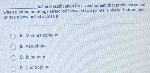 is the classification for an instrument that produces sound
when a string or strings stretched between two points is plucked, strummed
or has a bow pulled across it.
A. Membranophone
B. Aerophone
C. Idiophone
D. Chordophone