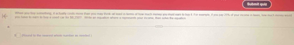 Submit quiz 
When you buy something, it actually costs more than you may think-at least in terms of how much money you must earn to buy it. For example, if you pay 25% of your income in taxes, how much money would 
you have to earn to buy a used car for $8,250? Write an equation where x represents your income, then solve the equation 
(Round to the nearest whole number as needed )