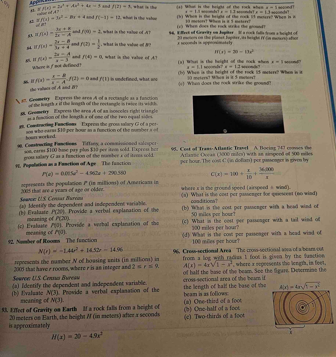 (0) Applica f(x)=2x^3+Ax^2+4x-5 and f(2)=5. what is the (a) What is the height of the rock when x=1 second?
    
81. If
value of A?
x=1.1 seconds? x=1.2 seconds? x=1.3 seconds?
82. Iff(x)=3x^2-Bx+4 and f(-1)=12 , what is the value (b) When is the height of the rock 15 meters? When is it
10 meters? When is it 5 meters?
of B?
(c) When does the rock strike the ground?
83. If f(x)= (3x+8)/2x-A  and f(0)=2 , what is the value of A? 94. Effect of Gravity on Jupiter If a rock falls from a height of
20 meters on the planet Jupiter, its height / (in meters) after
84. If f(x)= (2x-B)/3x+4  and f(2)= 1/2  , what is the value of B? x seconds is approximately
H(x)=20-13x^2
85. If f(x)= (2x-A)/x-3  and f(4)=0 , what is the value of A?
(a) What is the height of the rock when x=1 second?
Where is f not defined?
x=1.1 seconds? x=1.2 seconds?
(b) When is the height of the rock 15 meters? When is it
86. If f(x)= (x-B)/x-A ,f(2)=0 and f(1) is undefined, what are 10 meters? When is it 5 meters?
(c) When does the rock strike the ground?
the values of A and B?
87. Geometry Express the area A of a rectangle as a function
of the length x if the length of the rectangle is twice its width.
88. Geometry Express the area A of an isosceles right triangle
as a function of the length x of one of the two equal sides.
89. Constructing Functions Express the gross salary G of a per-
son who earns $10 per hour as a function of the number x of
hours worked.
90. Constructing Functions Tiffany, a commissioned salesper-
son, earns $100 base pay plus $10 per item sold. Express her 95. Cost of Trans-Atlantic Travel A Boeing 747 crosses the
gross salary G as a function of the number x of items sold. Atlantic Ocean (3000 miles) with an airspeed of 500 miles
91. Population as a Function of Age The function per hour. The cost C (in dollars) per passenger is given by
P(a)=0.015a^2-4.962a+290.580
C(x)=100+ x/10 + (36,000)/x 
represents the population P (in millions) of Americans in
2005 that are a years of age or older. where x is the ground speed (airspeed ± wind).
Source: U.S. Census Bureau (a) What is the cost per passenger for quiescent (no wind)
(a) Identify the dependent and independent variable. conditions?
(b) Evaluate P(20). Provide a verbal explanation of the (b) What is the cost per passenger with a head wind of
meaning of P(20). 50 miles per hour?
(c) Evaluate P(0). Provide a verbal explanation of the (c) What is the cost per passenger with a tail wind of
100 miles per hour?
meaning of P(0).
92. Number of Rooms The function (d) What is the cost per passenger with a head wind of
100 miles per hour?
N(r)=-1.44r^2+14.52r-14.96
96. Cross-sectional Area The cross-sectional area of a beam cut
represents the number N of housing units (in millions) in from a log with radius 1 foot is given by the function 
2005 that have r rooms, where r is an integer and 2≤ r≤ 9. A(x)=4xsqrt(1-x^2) , where x represents the length, in feet,
Source: U.S. Census Bureau of half the base of the beam. See the figure. Determine the
(a) Identify the dependent and independent variable. cross-sectional area of the beam if
(b) Evaluate N(3). Provide a verbal explanation of the the length of half the base of the
beam is as follows:
meaning of N(3). (a) One-third of a foot
93. Effect of Gravity on Earth If a rock falls from a height of (b) One-half of a foot
20 meters on Earth, the height H (in meters) after x seconds (c) Two-thirds of a foot
is approximately
H(x)=20-4.9x^2