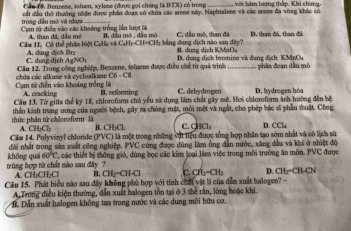 Cầu 10. Benzene, toluen, xylene (được gọi chung là BTX) có trong _hvới hàm lượng thấp. Khi chưng.
cất dầu thô thường nhận được phân đoạn có chứa các arene này. Naphtalene và các arene đa vòng khác có
trong dầu mỏ và nhựa_
Cụm từ điền vào các khoảng trống lần lượt là
A. than đá, dầu mỏ B. dầu mỏ , dầu mỏ C. dầu mỏ, than đá D. than đá, than đá
Câu 11. Có thể phân biệt C₆H₆ và C_6H_5-CH=CH_2 bằng dung dịch nào sau đây?
A. dung dịch Br₂ B. dung dịch KMnO₄
C. dung dịch AgNO_3 D. dung dịch bromine và dung dịch KMn J
Câu 12. Trong công nghiệp, Benzene, toluene được điều chế từ quá trình _phân đoạn dầu mỏ
chứa các alkane và cycloalkane ( 6-( 8.
Cụm từ điền vào khoảng trống là
A. cracking B. reforming C. dehydrogen D. hydrogen hóa
Câu 13. Từ giữa thế kỷ 18, chloroform chủ yếu sử dụng làm chất gây mê. Hơi chloroform ảnh hưởng đến hệ
thần kinh trung ương của người bệnh, gây ra chóng mặt, mỏi mệt và ngất, cho phép bác sĩ phẫu thuật. Công
thức phân tử chloroform là
A. CH_2Cl_2 B. CH_3Cl. C. CHCl_3 D. CCl_4
Câu 14. Polyvinyl chloride (PVC) là một trong những vật liệu được tổng hợp nhân tạo sớm nhất và có lịch sử
dài nhất trong sản xuất công nghiệp. PVC cứng được dùng làm ống dẫn nước, xăng dầu và khí ở nhiệt độ
không quá 60°C , các thiết bị thông gió, dùng bọc các kim loại làm việc trong môi trường ăn mòn. PVC được
trùng hợp từ chất nào sau đây ?
A. CH_3CH_2Cl B. CH_2=CH-Cl C. CH_2=CH_2 D. CH_2=CH-CN
Câu 15. Phát biểu nào sau đây không phù hợp với tính chất vật lí của dẫn xuất halogen? -
A,Trong điều kiện thường, dẫn xuất halogen tồn tại ở 3 thể rắn, lỏng hoặc khí.
B. Dẫn xuất halogen không tan trong nước và các dung môi hữu cơ.