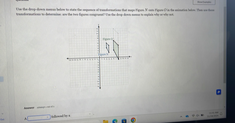 Show Examples 
Use the drop-down menus below to state the sequence of transformations that maps Figure N onto Figure O in the animation below. Then use those 
transformations to determine: are the two figures congruent? Use the drop-down menus to explain why or why not. 
Answer Attempt s out of a 
1141 AM 
Out A followed by a 
11/18/2024