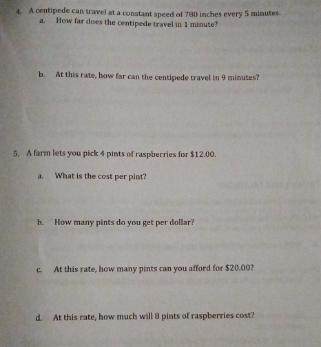 A centipede can travel at a constant speed of 780 inches every 5 minutes
a. How far does the centipede travel in 1 minute? 
b. At this rate, how far can the centipede travel in 9 minutes? 
5. A farm lets you pick 4 pints of raspberries for $12.00. 
a. What is the cost per pint? 
b. How many pints do you get per dollar? 
c. At this rate, how many pints can you afford for $20.00? 
d. At this rate, how much will 8 pints of raspberries cost?