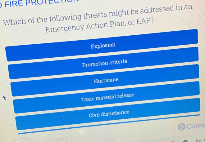 FIRE PROTECT
Which of the following threats might be addressed in an
Emergency Action Plan, or EAP?
Explosion
Promotion criteria
Hurricane
Toxic material release
Civil disturbance
Caree
Forward
Dec1