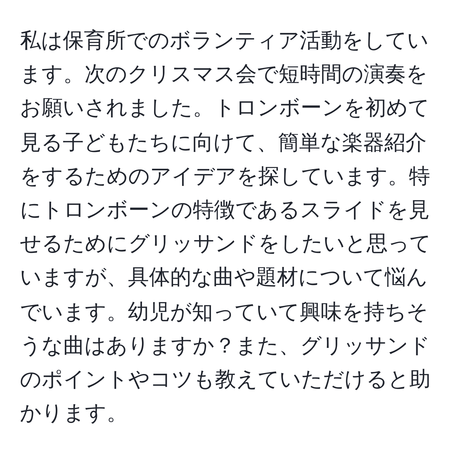 私は保育所でのボランティア活動をしています。次のクリスマス会で短時間の演奏をお願いされました。トロンボーンを初めて見る子どもたちに向けて、簡単な楽器紹介をするためのアイデアを探しています。特にトロンボーンの特徴であるスライドを見せるためにグリッサンドをしたいと思っていますが、具体的な曲や題材について悩んでいます。幼児が知っていて興味を持ちそうな曲はありますか？また、グリッサンドのポイントやコツも教えていただけると助かります。