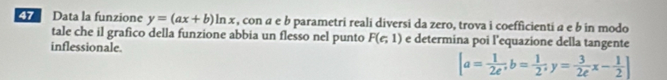 Data la funzione y=(ax+b)ln x , con a e b parametri reali diversi da zero, trova i coefficienti a e b in modo 
tale che il grafico della funzione abbia un flesso nel punto F(e;1) e determina poi l’equazione della tangente 
inflessionale.
[a= 1/2e^, b= 1/2 ;y= 3/2e x- 1/2 ]