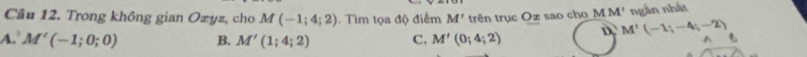 Cầu 12. Trong không gian Ozyz, cho M(-1;4;2). Tìm tọa độ điểm M' trên trục Oz sao cho MM' ngắn nhất
4. M'(-1;0;0) B. M'(1;4;2) C. M'(0;4;2) D M'(-1;-4;-2) ^ も