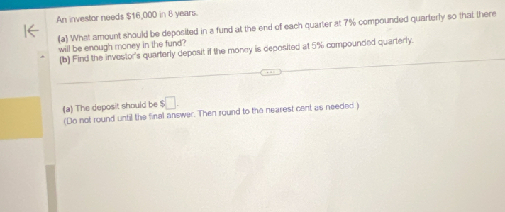 An investor needs $16,000 in 8 years. 
(a) What amount should be deposited in a fund at the end of each quarter at 7% compounded quarterly so that there 
will be enough money in the fund? 
(b) Find the investor's quarterly deposit if the money is deposited at 5% compounded quarterly. 
(a) The deposit should be $□. 
(Do not round until the final answer. Then round to the nearest cent as needed.)