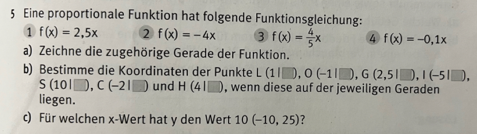 Eine proportionale Funktion hat folgende Funktionsgleichung: 
1 f(x)=2,5x 2 f(x)=-4x 3 f(x)= 4/5 x 4 f(x)=-0,1x
a) Zeichne die zugehörige Gerade der Funktion. 
b) Bestimme die Koordinaten der Punkte L(1|□ ), O(-1|□ ), G(2,5|□ ), I(-5|□ ),
S(10|□ ), C(-2|□ ) und H(4|□ ) , wenn diese auf der jeweiligen Geraden 
liegen. 
c) Für welchen x -Wert hat y den Wert 10(-10,25) ?