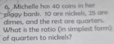 Michelle has 40 coins in her 
piggy bank. 10 are nickels, 25 are 
dimes, and the rest are quarters. 
What is the ratio (in simplest form) 
of quarters to nickels?