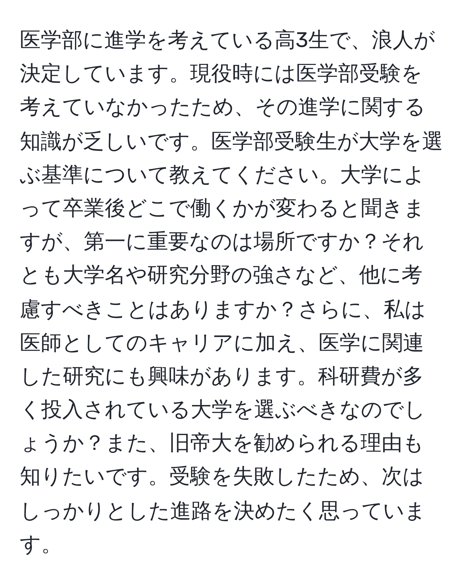 医学部に進学を考えている高3生で、浪人が決定しています。現役時には医学部受験を考えていなかったため、その進学に関する知識が乏しいです。医学部受験生が大学を選ぶ基準について教えてください。大学によって卒業後どこで働くかが変わると聞きますが、第一に重要なのは場所ですか？それとも大学名や研究分野の強さなど、他に考慮すべきことはありますか？さらに、私は医師としてのキャリアに加え、医学に関連した研究にも興味があります。科研費が多く投入されている大学を選ぶべきなのでしょうか？また、旧帝大を勧められる理由も知りたいです。受験を失敗したため、次はしっかりとした進路を決めたく思っています。