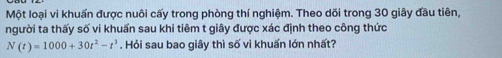 Một loại vi khuấn được nuôi cấy trong phòng thí nghiệm. Theo dõi trong 30 giây đầu tiên, 
người ta thấy số vi khuẩn sau khi tiêm t giây được xác định theo công thức
N(t)=1000+30t^2-t^3. Hỏi sau bao giây thì số vi khuẩn lớn nhất?