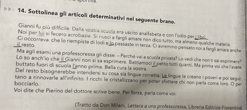 sportiva . 
14. Sottolinea gli articoli determinativi nel seguente brano. 
Gianni fu più difficile. Dalla vostra scuola era uscito analfabeta e con l’odio per i libri. 
Noi per lui si fecero acrobazie. Si riusci a fargli amare non dico tutto, ma almeno qualche materia. 
Ci occorreva che lo riempiste di lodi e lo passaste in terza. Ci avremmo pensato noi a fargli amare anche 
i_ resto. 
Ma agli esami una professoressa gli disse: - Perché vai a scuola privata? Lo vedi che non ti sai esprimere? 
Lo so anch’io che il Gianni non si sa esprimere. Battiamoci il petto tutti quanti. Ma prima voi che l’avete 
buttato fuori di scuola l’anno prima. Bella cura la vostra. 
Del resto bisognerebbe intendersi su cosa sia lingua corretta. Le lingue le creano i poveri e poi segui- 
tano a rinnovarle all’infinito. I ricchi le cristallizzano per poter sfottere chi non parla come loro. O per 
bocciarlo. 
Voi dite che Pierino del dottore scrive bene. Per forza, parla come voi. 
(Tratto da Don Milani, Lettera a una professoressa, Libreria Editrice Fiorentina)