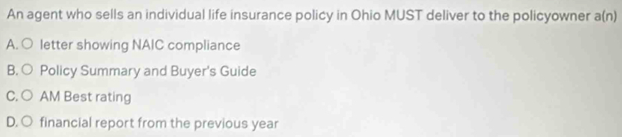 An agent who sells an individual life insurance policy in Ohio MUST deliver to the policyowner a(n)
A. ○ letter showing NAIC compliance
B. ○ Policy Summary and Buyer's Guide
C. ○ AM Best rating
D. O financial report from the previous year