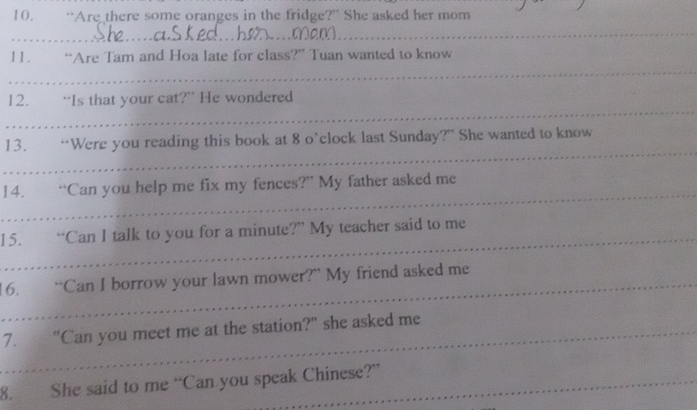 “Are there some oranges in the fridge?” She asked her mom 
_ 
_ 
11. “Are Tam and Hoa late for class?” Tuan wanted to know 
_ 
12. “Is that your cat?” He wondered 
_ 
13. “Were you reading this book at 8 o’clock last Sunday?” She wanted to know 
_ 
14. “Can you help me fix my fences?” My father asked me 
15. “Can I talk to you for a minute?” My teacher said to me 
16. “Can I borrow your lawn mower?” My friend asked me 
_7. "Can you meet me at the station?" she asked me 
8. She said to me “Can you speak Chinese?”