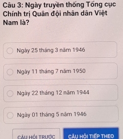 Ngày truyền thống Tống cục
Chính trị Quân đội nhân dân Việt
Nam là?
Ngày 25 tháng 3 năm 1946
Ngày 11 tháng 7 năm 1950
Ngày 22 tháng 12 năm 1944
Ngày 01 tháng 5 năm 1946
Cải Hỏi Trước CÂU HỏI TIếP THEO