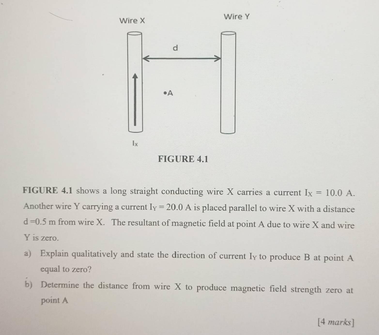 Wire X
Wire Y
d
A
lx
FIGURE 4.1 
FIGURE 4.1 shows a long straight conducting wire X carries a current I_X=10.0A. 
Another wire Y carrying a current I_Y=20.0A is placed parallel to wire X with a distance
d=0.5m from wire X. The resultant of magnetic field at point A due to wire X and wire
Y is zero. 
a) Explain qualitatively and state the direction of current Iy to produce B at point A
equal to zero? 
b) Determine the distance from wire X to produce magnetic field strength zero at 
point A
[4 marks]