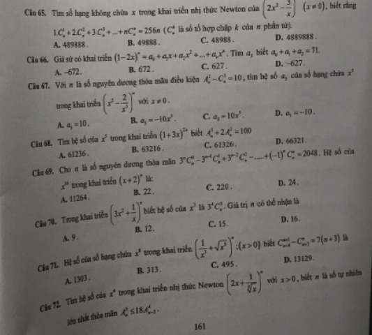 Cầu 65. Tìm số hạng không chứa x trong khai triển nhị thức Newton của (2x^2- 3/x )(x!= 0) , biết rìng
1.C_n^(1+2.C_n^2+3.C_n^3+...+nC_n^n=256n(C_n^+ là số tổ hợp chập k của # phần tứ).
A. 489888 . B. 49888 . C. 48988 . D. 4889888 ..Tìm a_5) biết a_b+a_1+a_2=71.
Câu 66. Giả sử có khai triển (1-2x)^n=a_0+a_1x+a_2x^2+...+a_nx^n C. 627 . D, -627.
A. -672. B. 672 .
Câu 67, Với # là số nguyên dương thóa mãn điều kiện A_n^(2-C_n^3=10 , tim hệ số a_3) của số hạng chứa x^3
trong khai triển (x^2- 2/x^3 )^n với x!= 0.
A. a_j=10. B. a_5=-10x^3. C. a_5=10x^5. D. a_3=-10.
Câu 68. Tìm bệ số của x^5 trong khai triển (1+3x)^2x biết A_n^(3+2A_n^2=100
A. 61236 B. 63216 . C. 61326 . D, 66321.
Cầu 69, Cho # là số nguyên dương thỏa mãn 3^n)C_n^(0-3^n-1)C_n^(1+3^n-2)C_n^(1-...+(-1)^n)C_n^(n=2048. Hệ số của
x^n) trong khai triển (x+2)^circ  B:
A. 11264. B. 22 . C. 220 . D. 24 .
Câu 70. Trong khai triển (3x^2+ 1/x )^n biết hệ số của x^3 là 3^4C_n^(5. Giá trị π có thể nhận là
A. 9. B. 12. C. 15 . D. 16 .
Cầu 7L Hệ số của số hạng chứa x^3) trong khai triển ( 1/x^3 +sqrt(x^5))^*;(x>0) biết C_(n+4)^(n+1)-C_(n+3)^n=7(n+3)
B. 313 . C. 495 . D. 13129.
A. 1303 .
Câu 72. Tìm hệ số của x^4 trong khai triển nhị thức Newton (2x+ 1/sqrt[3](x) )^n với x>0 , biết # là số tự nhiên
lớu nhất thôa mãn A_n^3≤ 18A_(n-1)^4.
161