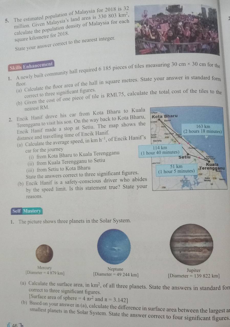 The estimated population of Malaysia
million. Given Malaysia’s land area is 330803km^2,
2
calculate the population density of Malaysia for each
square kilometre for 2018.
State your answer correct to the nearest integer.
Skills Enhancement
1. A newly built community hall required 6 185 pieces of tiles measuring 30cm* 30cm for the
floor.
(a) Calculate the floor area of the hall in square metres. State your answer in standard form
correct to three significant figures.
(b) Given the cost of one piece of tile is RMl.75, calculate the total cost of the tiles to the
nearest RM.
2. Encik Hanif drove his car from Kota Bharu to Kuala
Terengganu to visit his son. On the way back to Kota Bharu, Kota Bharu
163 km
Encik Hanif made a stop at Setiu. The map shows the Bachoi
distance and travelling time of Encik Hanif. Par Pn (2 hours 18 minutes)
(a) Calculate the average speed, in km h^(-1) , of Encik Hanif’s Taniah
Machang
car for the journey 114 km
(i) from Kota Bharu to Kuala Terengganu (1 hour 40 minutes)
(ii) from Kuala Terengganu to Setiu Setiu
valia Krzi
(iii) from Setiu to Kota Bharu 51 km
Kuala
State the answers correct to three significant figures. (1 hour 5 minutes) Terengganu
(b) Encik Hanif is a safety-conscious driver who abides
by the speed limit. Is this statement true? State your ,
reasons.
Self Mastery
1. The picture shows three planets in the Solar System.
Mercury Neptune Jupiter
[Diameter er=4879km] [Diameter =49244km] [Diameter =139822km]
(a) Calculate the surface area, in km^2 , of all three planets. State the answers in standard for
correct to three significant figures.
[Surface area of sphere =4π r^2 and π =3.142]
(b) Based on your answer in (a), calculate the difference in surface area between the largest a
smallest planets in the Solar System. State the answer correct to four significant figures
4r 7