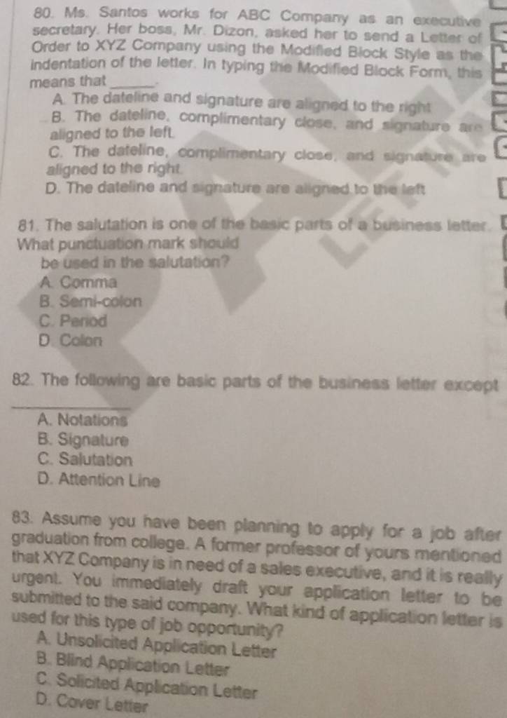 Ms. Santos works for ABC Company as an executive
secretary. Her boss, Mr. Dizon, asked her to send a Letter of
Order to XYZ Company using the Modifled Block Style as the
indentation of the letter. In typing the Modified Block Form, this
means that_ .
A. The dateline and signature are aligned to the right
B. The dateline, complimentary close, and signature are
aligned to the left
C. The dateline, complimentary close, and signature are
aligned to the right.
D. The dateline and signature are aligned to the left
81. The salutation is one of the basic parts of a business letter.
What punctuation mark should
be used in the salutation?
A. Comma
B. Semi-colon
C. Period
D. Colon
82. The following are basic parts of the business letter except
_
A. Notations
B. Signature
C. Salutation
D. Attention Line
83. Assume you have been planning to apply for a job after
graduation from college. A former professor of yours mentioned
that XYZ Company is in need of a sales executive, and it is really
urgent. You immediately draft your application letter to be
submitted to the said company. What kind of application letter is
used for this type of job opportunity?
A. Unsolicited Application Letter
B. Blind Application Letter
C. Solicited Application Letter
D. Cover Letter