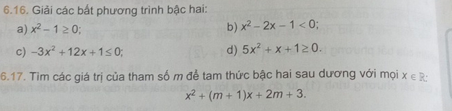 Giải các bắt phương trình bậc hai: 
a) x^2-1≥ 0; b) x^2-2x-1<0</tex>; 
c) -3x^2+12x+1≤ 0; d) 5x^2+x+1≥ 0. 
6.17. Tìm các giá trị của tham số m để tam thức bậc hai sau dương với mọi X∈ R :
x^2+(m+1)x+2m+3.