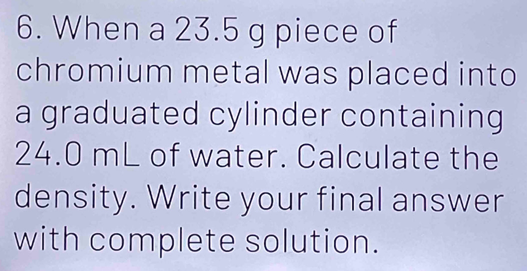 When a 23.5 g piece of 
chromium metal was placed into 
a graduated cylinder containing
24.0 mL of water. Calculate the 
density. Write your final answer 
with complete solution.