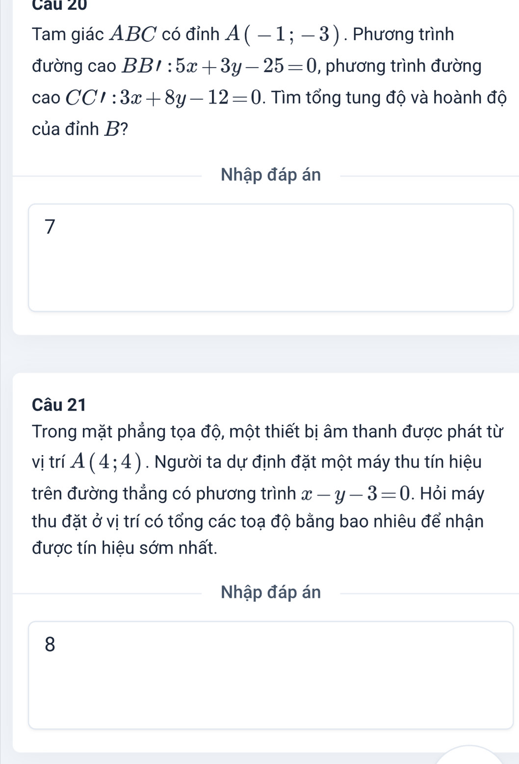 Tam giác ABC có đỉnh A(-1;-3). Phương trình 
đường cao BB l:5x+3y-25=0 , phương trình đường 
cao CC1 : 3x+8y-12=0. Tìm tổng tung độ và hoành độ 
của đỉnh B? 
Nhập đáp án 
7 
Câu 21 
Trong mặt phẳng tọa độ, một thiết bị âm thanh được phát từ 
vị trí A(4;4). Người ta dự định đặt một máy thu tín hiệu 
trên đường thẳng có phương trình x-y-3=0. Hỏi máy 
thu đặt ở vị trí có tổng các toạ độ bằng bao nhiêu để nhận 
được tín hiệu sớm nhất. 
Nhập đáp án 
8