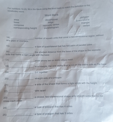 For numbers 14-25, fill in the blank using the word bank to match the definition to the
vocabutary word.
Word Bank
polygon
decompose Quadrivteral
base edge triangle
corresponding height compose apposite vertex parallelogram wertenx
14 _: number of square units that cover a two-dimensional region, without
any gaps or overlaps.
15) _: a type of quadrilateral that has two pairs of parallell sides
16)_ : the shortest distance from the base of the shape to the opposite 
side that forms a right angle with the base 
17_ : paint where two ar more edges meet 
18) _: in a triangle, the one vertex that is not on the same side as the base
19) _; put tagether
20) _: straight side of a pollygon
21)_ : a side of the shape that forms a right angle with the height 
22)_ : take apart
23) _; a closed, two-dimensional shape with straight sides that do not
ros each other
24)_ : a type of polygon that has 4 sides
25)_ : a type of polygon that has 3 sides