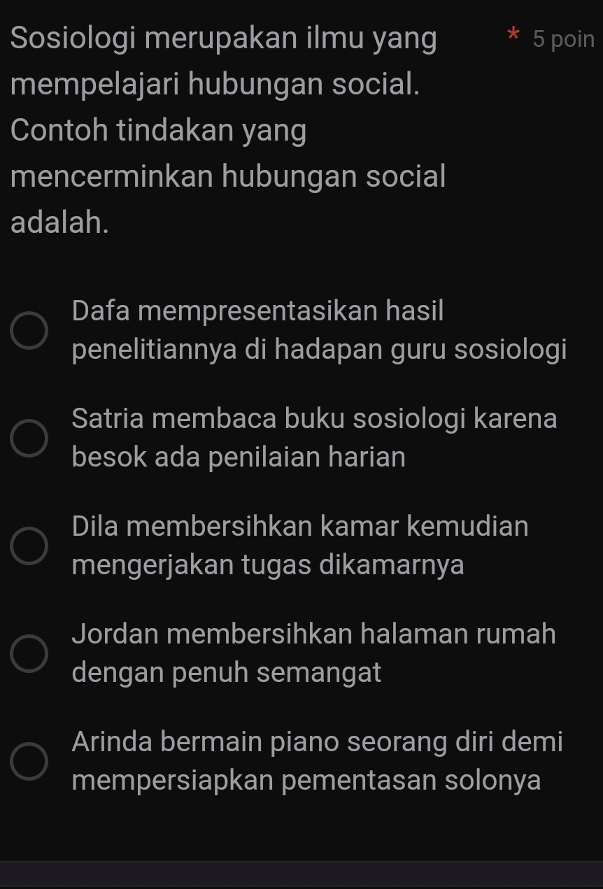 Sosiologi merupakan ilmu yang 5 poin
mempelajari hubungan social.
Contoh tindakan yang
mencerminkan hubungan social
adalah.
Dafa mempresentasikan hasil
penelitiannya di hadapan guru sosiologi
Satria membaca buku sosiologi karena
besok ada penilaian harian
Dila membersihkan kamar kemudian
mengerjakan tugas dikamarnya
Jordan membersihkan halaman rumah
dengan penuh semangat
Arinda bermain piano seorang diri demi
mempersiapkan pementasan solonya