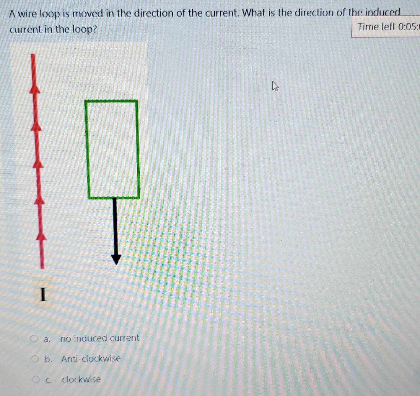 A wire loop is moved in the direction of the current. What is the direction of the induced
current in the loop? Time left 0:05:
a. no induced current
b. Anti-clockwise
c. clockwise