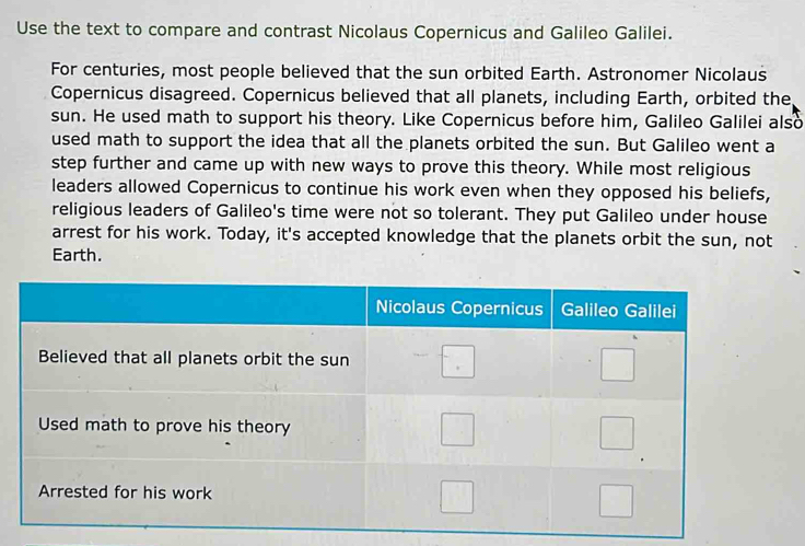 Use the text to compare and contrast Nicolaus Copernicus and Galileo Galilei. 
For centuries, most people believed that the sun orbited Earth. Astronomer Nicolaus 
Copernicus disagreed. Copernicus believed that all planets, including Earth, orbited the 
sun. He used math to support his theory. Like Copernicus before him, Galileo Galilei also 
used math to support the idea that all the planets orbited the sun. But Galileo went a 
step further and came up with new ways to prove this theory. While most religious 
leaders allowed Copernicus to continue his work even when they opposed his beliefs, 
religious leaders of Galileo's time were not so tolerant. They put Galileo under house 
arrest for his work. Today, it's accepted knowledge that the planets orbit the sun, not 
Earth.