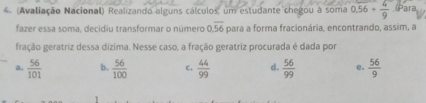 (Avaliação Nacional) Realizando alguns cálculos, um estudante chegou a soma 0,56+ 4/9 . Para
fazer essa soma, decidiu transformar o número 0, overline 56 para a forma fracionária, encontrando, assim, a
gração geratriz dessa dízima. Nesse caso, a fração geratriz procurada é dada por
,  56/101   56/100   44/99   56/99   56/9 
b.
C.
d.
e.