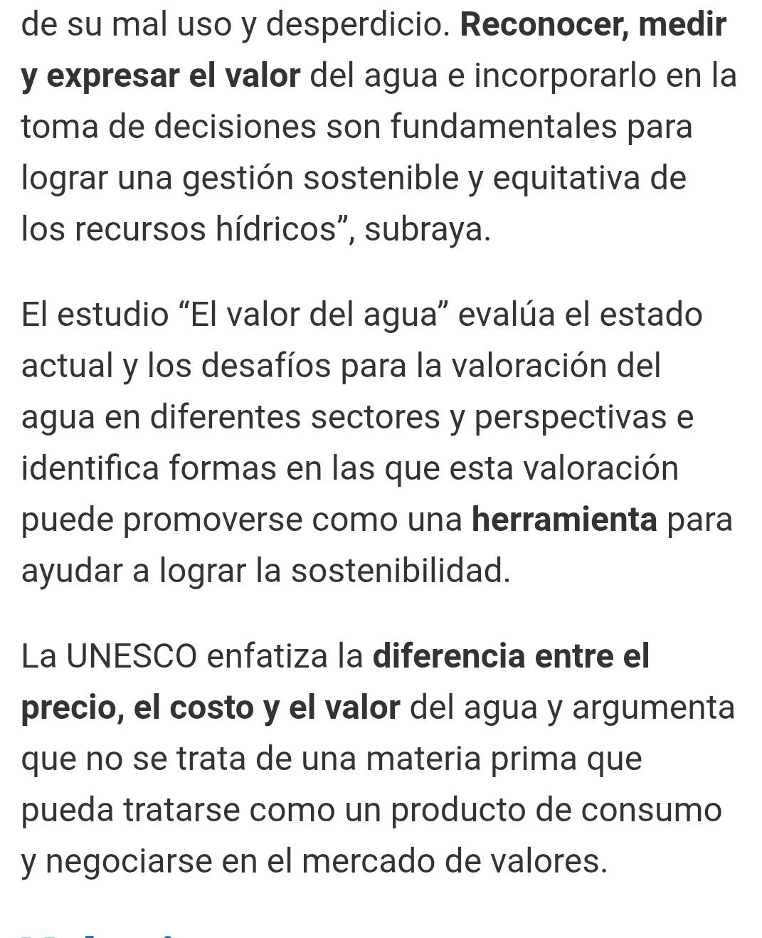 de su mal uso y desperdicio. Reconocer, medir 
y expresar el valor del agua e incorporarlo en la 
toma de decisiones son fundamentales para 
lograr una gestión sostenible y equitativa de 
los recursos hídricos", subraya. 
El estudio “El valor del agua” evalúa el estado 
actual y los desafíos para la valoración del 
agua en diferentes sectores y perspectivas e 
identifica formas en las que esta valoración 
puede promoverse como una herramienta para 
ayudar a lograr la sostenibilidad. 
La UNESCO enfatiza la diferencia entre el 
precio, el costo y el valor del agua y argumenta 
que no se trata de una materia prima que 
pueda tratarse como un producto de consumo 
y negociarse en el mercado de valores.