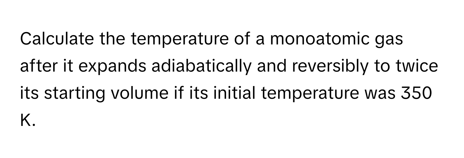 Calculate the temperature of a monoatomic gas after it expands adiabatically and reversibly to twice its starting volume if its initial temperature was 350 K.