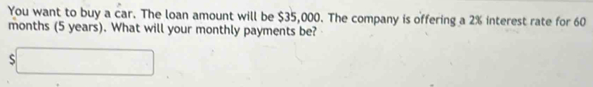 You want to buy a car. The loan amount will be $35,000. The company is offering a 2% interest rate for 60
months (5 years). What will your monthly payments be? 
 □