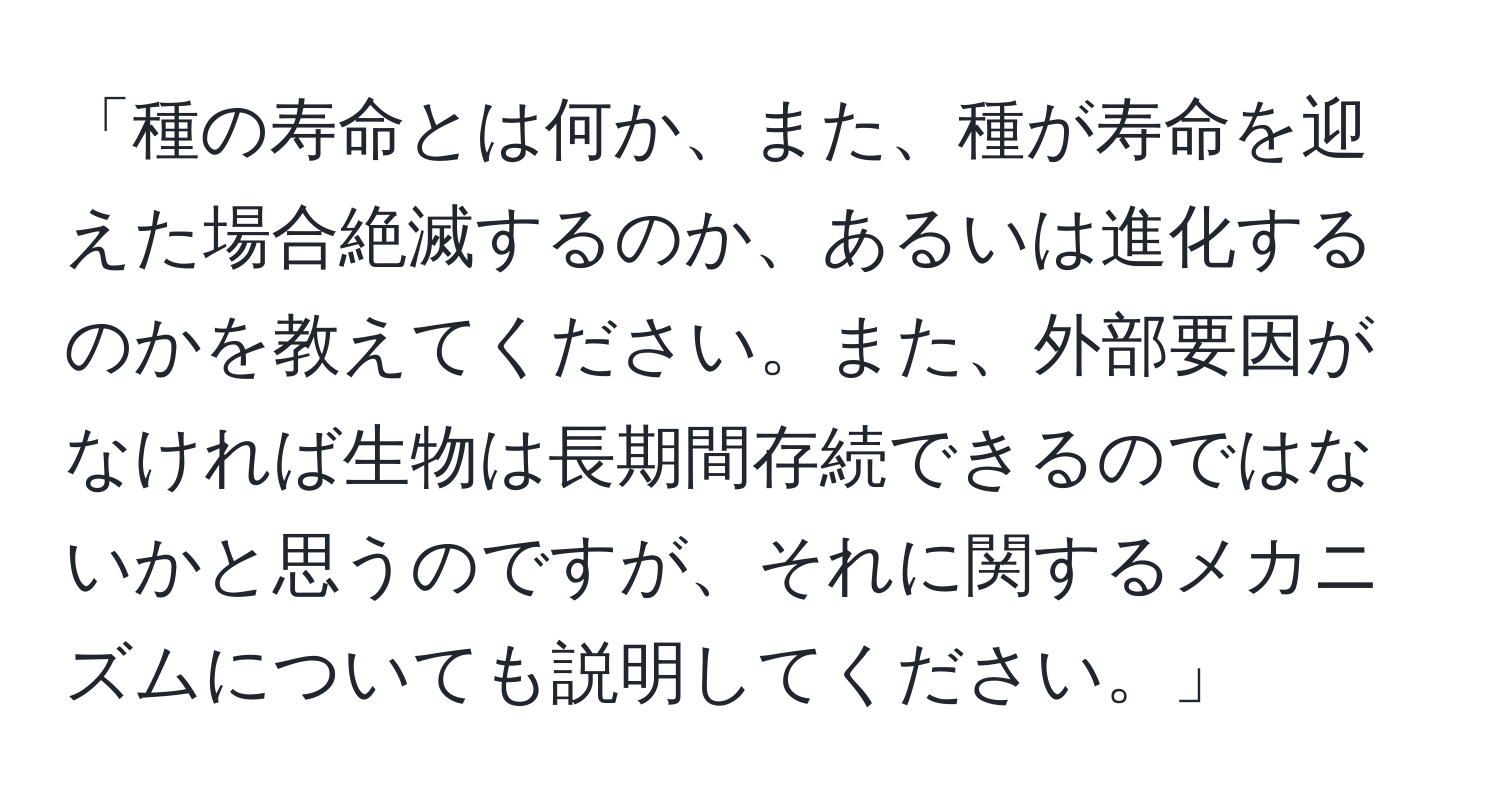 「種の寿命とは何か、また、種が寿命を迎えた場合絶滅するのか、あるいは進化するのかを教えてください。また、外部要因がなければ生物は長期間存続できるのではないかと思うのですが、それに関するメカニズムについても説明してください。」