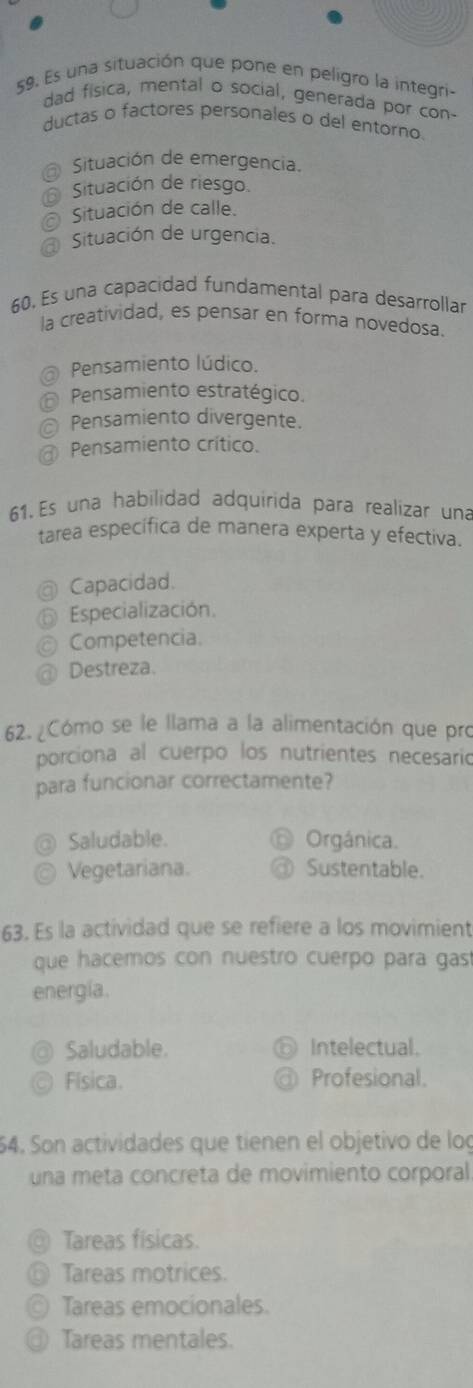 Es una situación que pone en peligro la integri-
dad fisica, mental o social, generada por con-
ductas o factores personales o del entorno.
Situación de emergencia.
Situación de riesgo
Situación de calle.
Situación de urgencia.
60. Es una capacidad fundamental para desarrollar
la creatividad, es pensar en forma novedosa.
@ Pensamiento lúdico.
Pensamiento estratégico.
@ Pensamiento divergente.
Pensamiento crítico.
61. Es una habilidad adquirida para realizar una
tarea específica de manera experta y efectiva.
@ Capacidad.
Especialización.
Competencia.
Destreza.
62. ¿Cómo se le llama a la alimentación que pro
porciona al cuerpo los nutrientes necesario
para funcionar correctamente?
@ Saludable. Orgánica.
a Vegetariana. Sustentable.
63. Es la actividad que se refiere a los movimient
que hacemos con nuestro cuerpo para gas
energía.
Saludable. Intelectual.
Física. Profesional.
64. Son actividades que tienen el objetivo de log
una meta concreta de movimiento corporal
@ Tareas físicas.
⑥ Tareas motrices.
© Tareas emocionales.
③ Tareas mentales.