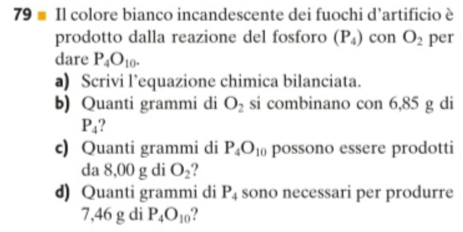 Il colore bianco incandescente dei fuochi d’artificio è 
prodotto dalla reazione del fosforo (P_4) con O_2 per 
dare P_4O_10. 
a) Scrivi l’equazione chimica bilanciata. 
b) Quanti grammi di O_2 si combinano con 6,85 g di
P_4
c) Quanti grammi di P_4O_10 possono essere prodotti 
da 8,00 g di O_2
d) Quanti grammi di P_4 sono necessari per produrre
7,46 g di P_4O_10