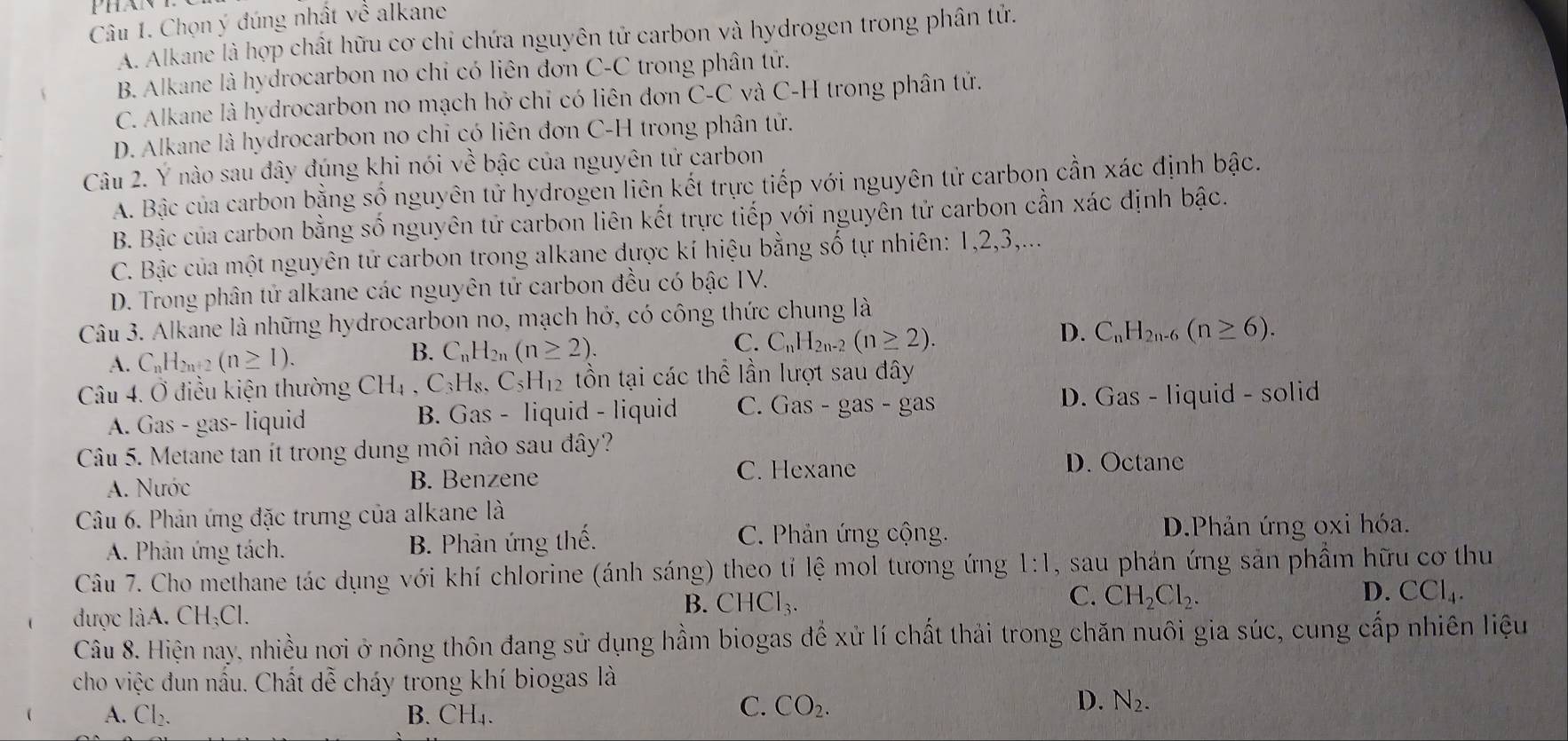 Chọn ý đúng nhất về alkane
A. Alkane là hợp chất hữu cơ chỉ chứa nguyên tử carbon và hydrogen trong phân tử.
B. Alkane là hydrocarbon no chỉ có liên đơn C-C trong phân tử.
C. Alkane là hydrocarbon no mạch hở chỉ có liên đơn C-C và C-H trong phân tử.
D. Alkane là hydrocarbon no chỉ có liên đơn C-H trong phân tử.
Câu 2. Ý nào sau đây đúng khi nói về bậc của nguyên tử carbon
A. Bậc của carbon bằng shat o nguyên tử hydrogen liên kết trực tiếp với nguyên tử carbon cần xác định bậc.
B. Bậc của carbon bằng số nguyên tử carbon liên kết trực tiếp với nguyên tử carbon cần xác định bậc.
C. Bậc của một nguyên tử carbon trong alkane đựợc kí hiệu bằng số tự nhiên: 1,2,3,...
D. Trong phân tử alkane các nguyên tử carbon đều có bậc IV.
Câu 3. Alkane là những hydrocarbon no, mạch hở, có công thức chung là
C.
A. C_nH_2n+2(n≥ 1).
B. C_nH_2n(n≥ 2). C_nH_2n-2(n≥ 2).
D. C_nH_2n-6(n≥ 6).
Câu 4. Ở điều kiện thường CH_4,C_3H_8,C_5H_12 tồn tại các thể lần lượt sau đây
A. Gas - gas- liquid B. Gas - liquid - liquid C. Gas - gas - gas D. Gas - liquid - solid
Câu 5. Metane tan ít trong dung môi nào sau đây?
A. Nước B. Benzene C. Hexane
D. Octane
Câu 6. Phản ứng đặc trưng của alkane là
A. Phản ứng tách. B. Phân ứng thế.
C. Phản ứng cộng. D.Phản ứng oxi hóa.
Câu 7. Cho methane tác dụng với khí chlorine (ánh sáng) theo tỉ lệ mol tương ứng 1:1 , sau phản ứng sản phẩm hữu cơ thu
được là CH_3Cl.
B. CHCl_3.
C. CH_2Cl_2. D. CCl_4.
Câu 8. Hiện nay, nhiều nơi ở nông thôn đang sử dụng hầm biogas để xử lí chất thải trong chăn nuôi gia súc, cung cấp nhiên liệu
cho việc đun nầu. Chất dễ cháy trong khí biogas là
A. Cl_2. B. CH₄.
C. CO_2. D. N_2.