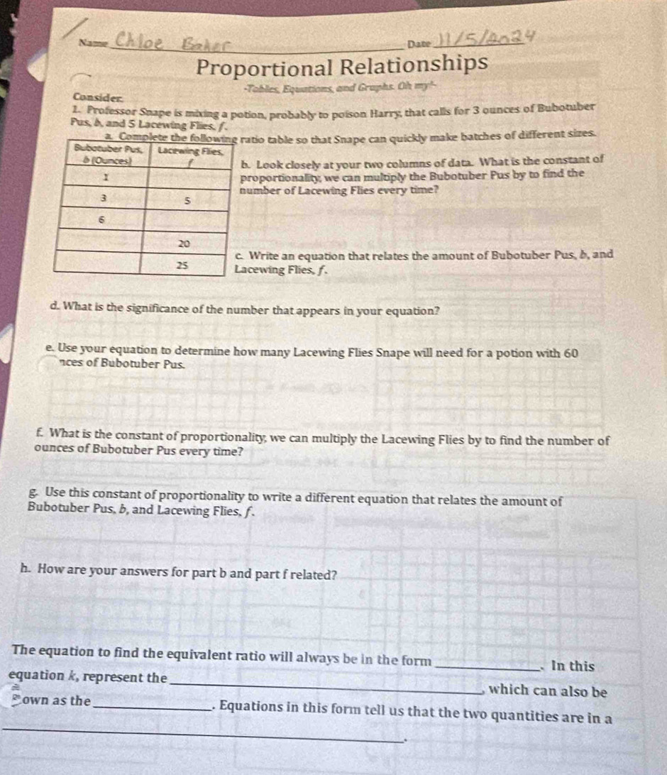 Name_ Date_ 
Proportional Relationships 
Equations, and Graphs. Oh m 
Consider 
1. Professor Snape is mixing a potion, probably to poison Harry, that calls for 3 ounces of Bubotuber 
Pus, b, and 5 Lacewing Flies, / . 
atio table so that Snape can quickly make batches of different sizes. 
. Look closely at your two columns of data. What is the constant of 
roportionality, we can multiply the Bubotuber Pus by to find the 
umber of Lacewing Flies every time? 
Write an equation that relates the amount of Bubotuber Pus, b, and 
acewing Flies, f. 
d. What is the significance of the number that appears in your equation? 
e. Use your equation to determine how many Lacewing Flies Snape will need for a potion with 60
nces of Bubotuber Pus. 
f. What is the constant of proportionality, we can multiply the Lacewing Flies by to find the number of 
ounces of Bubotuber Pus every time? 
g. Use this constant of proportionality to write a different equation that relates the amount of 
Bubotuber Pus, b, and Lacewing Flies, f. 
h. How are your answers for part b and part f related? 
The equation to find the equivalent ratio will always be in the form _ In this 
equation k, represent the _which can also be 
_ 
own as the _. Equations in this form tell us that the two quantities are in a 
__