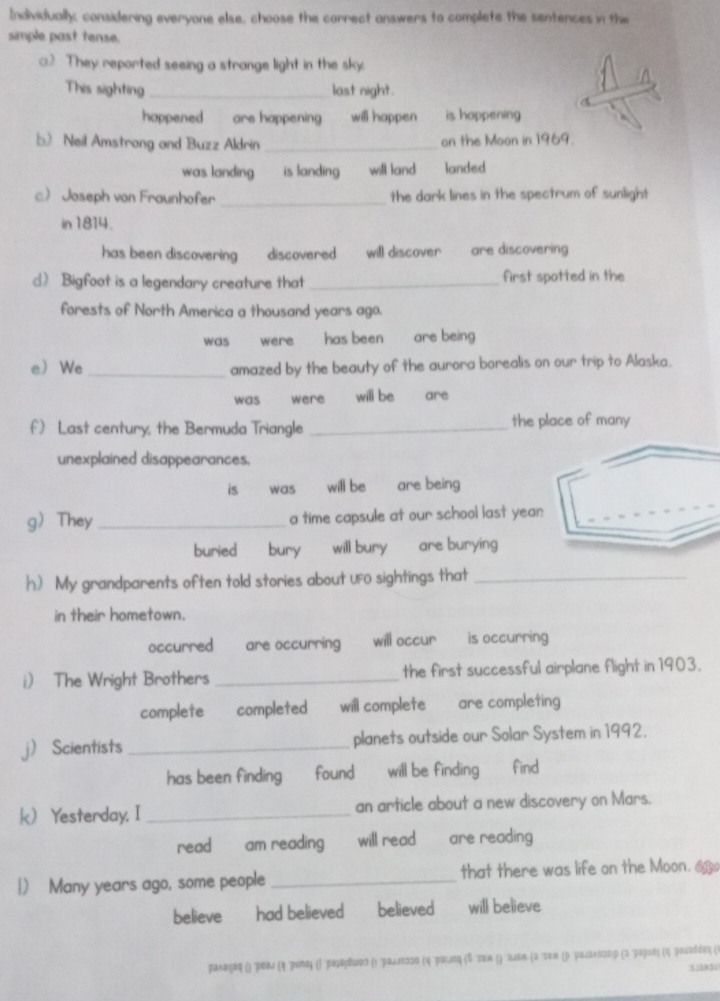 Individually; considering everyone else, choose the correct answers to complete the sentences in the
simple past tense.
() They reported seeing a strange light in the sky.
a
This sighting _last night.
happened are happening will happen is happening .
b) Neil Amstrong and Buzz Aldrin _an the Moon in 1969.
was landing is landing will land landed
cJoseph von Fraunhofer _the dark lines in the spectrum of sunlight
in 1814.
has been discovering discovered will discover are discovering 
d) Bigfoot is a legendary creature that _first spotted in the
forests of North America a thousand years ago.
was were has been are being
e We _amazed by the beauty of the aurora borealis on our trip to Alaska.
was were will be are
f) Last century, the Bermuda Triangle _the place of many
unexplained disappearances.
is was will be are being
gThey_ a time capsule at our school last yea
buried bury will bury are burying 
h) My grandparents often told stories about UFO sightings that_
in their hometown.
occurred are occurring will occur is occurring
i) The Wright Brothers _the first successful airplane flight in 1903.
complete completed will complete are completing
 Scientists _planets outside our Solar System in 1992.
has been finding found will be finding find
k Yesterday, I _an article about a new discovery on Mars.
read ' am reading , will read , are reading .
) Many years ago, some people _that there was life on the Moon. 
believe had believed believed will believe
рακαηας ι 'ροας (η ρυπος ιβ ''ραιαςίιωος (ι ραωдлνσςο (η 'ροιμνας (δ σαα ι) ''ωιεα (α''τεα αρ ροανακοςεις (ς ραρις (ς ροωνδόος (ι