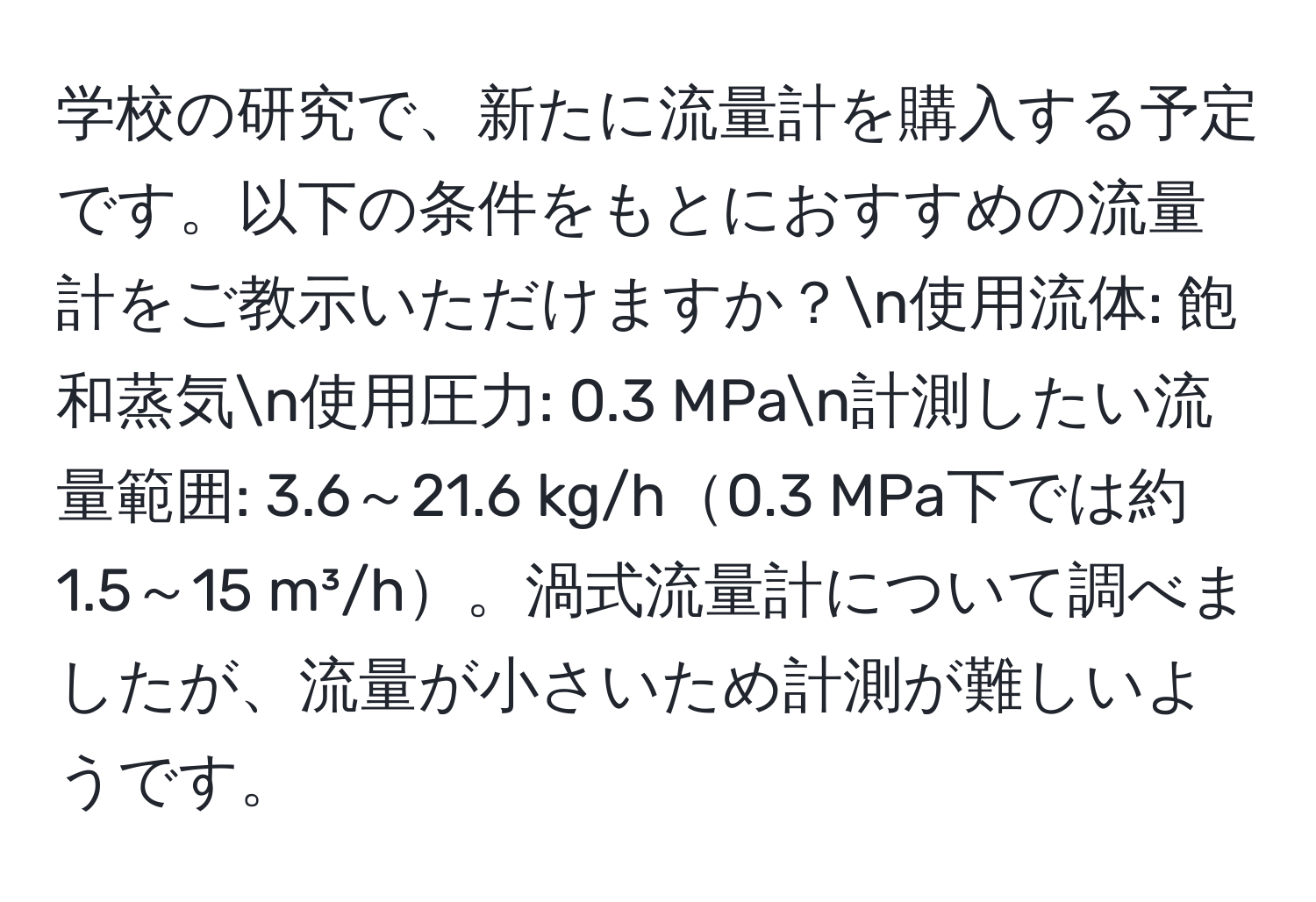 学校の研究で、新たに流量計を購入する予定です。以下の条件をもとにおすすめの流量計をご教示いただけますか？n使用流体: 飽和蒸気n使用圧力: 0.3 MPan計測したい流量範囲: 3.6～21.6 kg/h0.3 MPa下では約1.5～15 m³/h。渦式流量計について調べましたが、流量が小さいため計測が難しいようです。