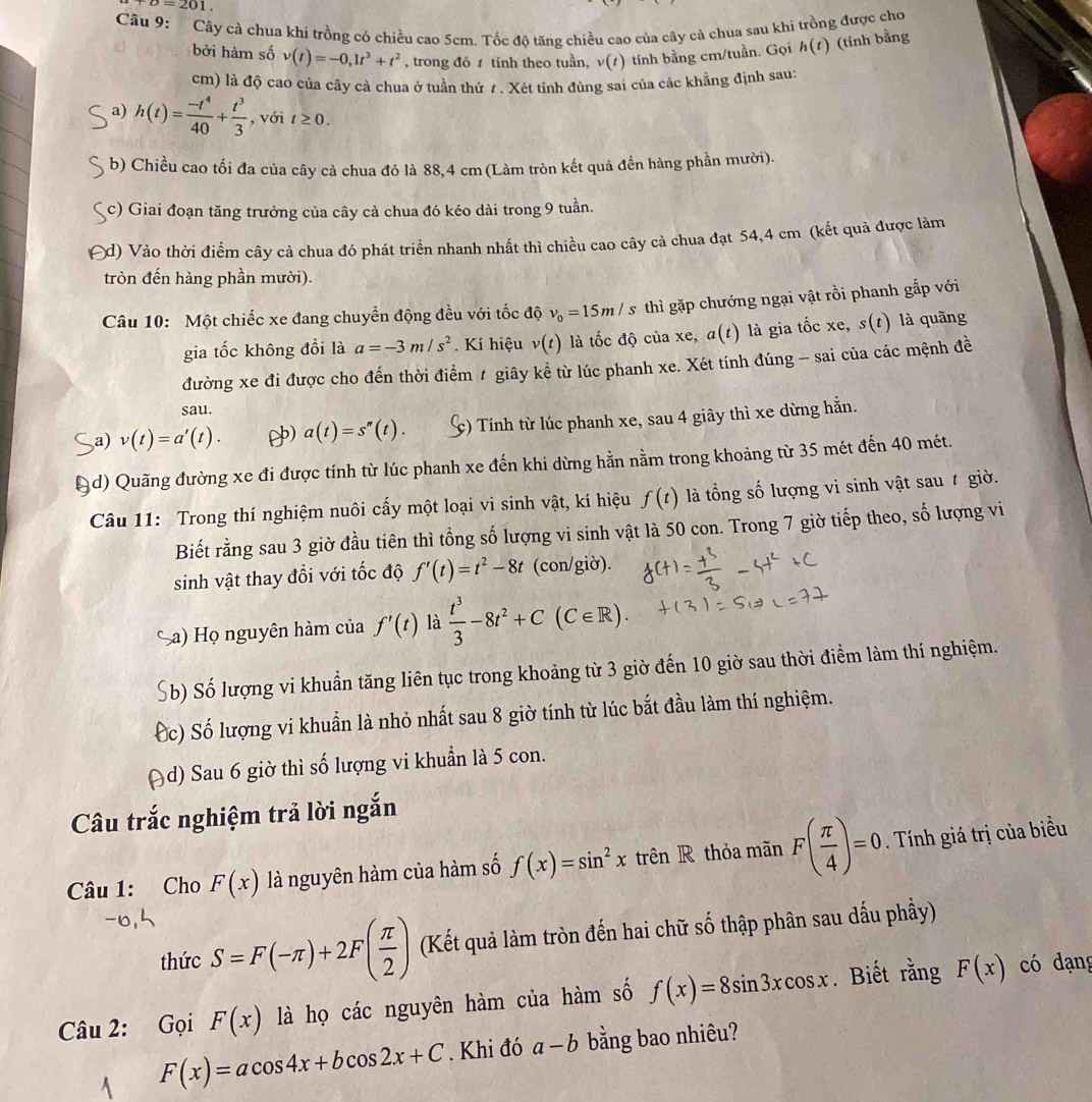 upsilon =201.
Câu 9: Cây cà chua khi trồng có chiều cao 5cm. Tốc độ tăng chiều cao của cây cà chua sau khì trồng được cho
bởi hàm số v(t)=-0,1t^3+t^2 , trong đó  tính theo tuần, v(t) tính bằng cm/tuần. Gọi h(t) (tính bằng
cm) là độ cao của cây cả chua ở tuần thứ 1 . Xét tính đúng sai của các khẳng định sau:
a) h(t)= (-t^4)/40 + t^3/3  , với t≥ 0.
b) Chiều cao tối đa của cây cà chua đó là 88,4 cm (Làm tròn kết quả đến hàng phần mười).
c) Giai đoạn tăng trưởng của cây cả chua đó kéo dài trong 9 tuần.
d) Vào thời điểm cây cả chua đó phát triển nhanh nhất thì chiều cao cây cả chua đạt 54,4 cm (kết quả được làm
tròn đến hàng phần mười).
Câu 10: Một chiếc xe đang chuyển động đều với tốc độ v_0=15m/s thì gặp chướng ngại vật rồi phanh gắp với
gia tốc không đổi là a=-3m/s^2. Kí hiệu v(t) là tốc độ của xe, a(t) là gia tốc xe, s(t) là quãng
đường xe đi được cho đến thời điểm # giây kể từ lúc phanh xe. Xét tính đúng - sai của các mệnh đề
sau.
a) v(t)=a'(t). ) a(t)=s''(t). c) Tính từ lúc phanh xe, sau 4 giây thì xe dừng hằn.
3d) Quãng đường xe đi được tính từ lúc phanh xe đến khi dừng hằn nằm trong khoảng từ 35 mét đến 40 mét.
Câu 11: Trong thí nghiệm nuôi cấy một loại vi sinh vật, kí hiệu f(t) là ổng số lượng vi sinh vật sau t giờ.
Biết rằng sau 3 giờ đầu tiên thì tổng số lượng vi sinh vật là 50 con. Trong 7 giờ tiếp theo, số lượng vi
sinh vật thay đổi với tốc độ f'(t)=t^2-8t (con/giờ).
Sa) Họ nguyên hàm của f'(t) là  t^3/3 -8t^2+C(C∈ R).
Sb) Số lượng vi khuẩn tăng liên tục trong khoảng từ 3 giờ đến 10 giờ sau thời điểm làm thí nghiệm.
Ốc) Số lượng vi khuẩn là nhỏ nhất sau 8 giờ tính từ lúc bắt đầu làm thí nghiệm.
Ad) Sau 6 giờ thì số lượng vi khuẩn là 5 con.
Câu trắc nghiệm trả lời ngắn
Câu 1: Cho F(x) là nguyên hàm của hàm số f(x)=sin^2x trên R thỏa mãn F( π /4 )=0. Tính giá trị của biểu
thức S=F(-π )+2F( π /2 ) (Kết quả làm tròn đến hai chữ số thập phân sau dấu phầy)
Câu 2: Gọi F(x) là họ các nguyên hàm của hàm số f(x)=8sin 3xcos x. Biết rằng F(x) có dạng
F(x)=acos 4x+bcos 2x+C. Khi đó a-b bằng bao nhiêu?