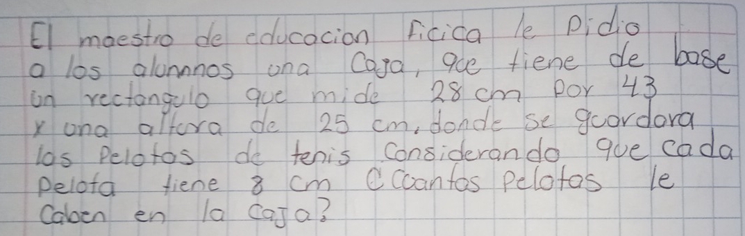 El maestro de educacion ficica le Pidio 
a los alonnnos ona Cara, aue fiene de base 
on rectangulo que mide 28 cm por 43
xona altora de 25 cm, donde se goordora 
los Pelotos do tenis considerando que cada 
pelota fiene 8 cm Cccantos pelofas le 
Calen en la CaJa?