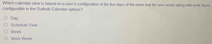 Which calendar view is based on a user's configuration of the five days of the week that the user works along with work hours,
configurable in the Outlook Calendar options?
Day
Schedule View
Week
Work Week