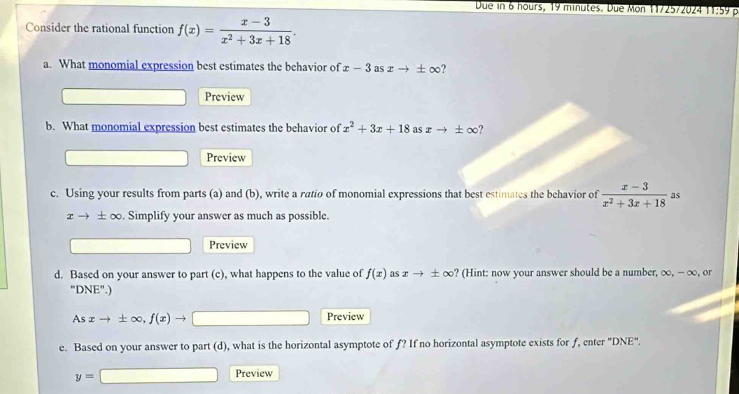 Due in 6 hours, 19 minutes. Due Mon 11/25/2024 11:59 p 
Consider the rational function f(x)= (x-3)/x^2+3x+18 . 
a. What monomial expression best estimates the behavior of x-3 as xto ± ∈fty
Preview 
b. What monomial expression best estimates the behavior of x^2+3x+18 as xto ± ∈fty 2 
Preview 
c. Using your results from parts (a) and (b), write a ratio of monomial expressions that best estimates the behavior of  (x-3)/x^2+3x+18  as
xto ± ∈fty. Simplify your answer as much as possible. 
Preview 
d. Based on your answer to part (c), what happens to the value of f(x) as xto ± ∈fty ? (Hint: now your answer should be a number, ∞, - ∞, or
''DNE''.)
Asxto ± ∈fty , f(x)to □ Preview 
e. Based on your answer to part (d), what is the horizontal asymptote of f? If no horizontal asymptote exists for f, enter "DNE".
y=□ Preview