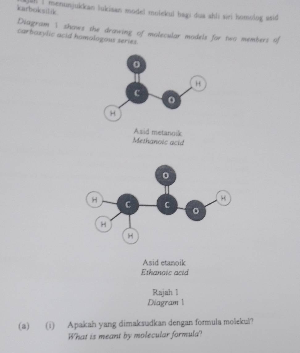 karboksilik.
an 1 menunjukkan lukisan model molekul bagi dua shli siri homolog asid 
Diagram 1 shows the drawing of molecular models for two members of
carbazylic acid homologous series.
Asid etanoik
Ethanoic acid
Rajah 1
Diagram 1
(a) (i) Apakah yang dimaksudkan dengan formula molekul?
What is meant by molecular formula?