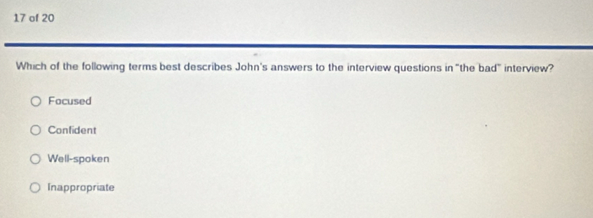 of 20
Which of the following terms best describes John's answers to the interview questions in “the bad” interview?
Focused
Confident
Well-spoken
Inappropriate