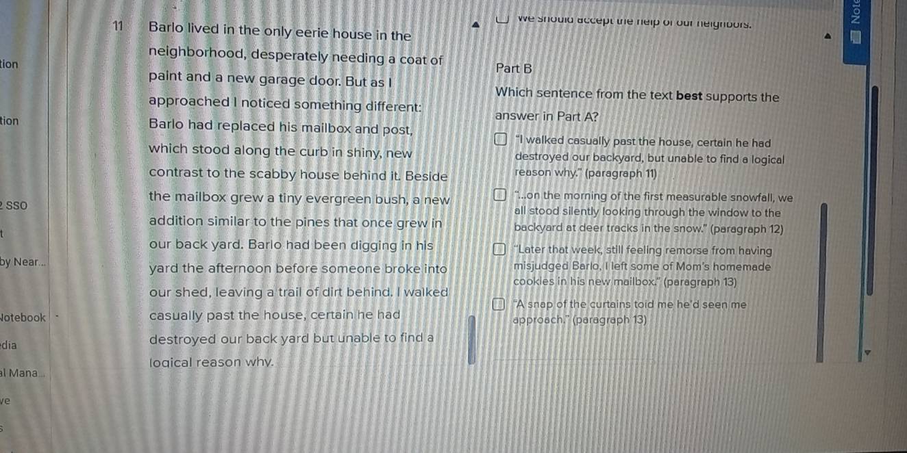 we should accept the help of our heighbors.
11 Barlo lived in the only eerie house in the
^
neighborhood, desperately needing a coat of
tion Part B
paint and a new garage door. But as I
Which sentence from the text best supports the
approached I noticed something different:
answer in Part A?
tion Barlo had replaced his mailbox and post,
“I walked casually past the house, certain he had
which stood along the curb in shiny, new destroyed our backyard, but unable to find a logical
contrast to the scabby house behind it. Beside reason why." (paragraph 11)
the mailbox grew a tiny evergreen bush, a new “...on the morning of the first measurable snowfall, we
SSO all stood silently looking through the window to the
addition similar to the pines that once grew in backyard at deer tracks in the snow." (paragraph 12)
our back yard. Barlo had been digging in his “Later that week, still feeling remorse from having
by Near... yard the afternoon before someone broke into misjudged Barlo, I left some of Mom's homemade
cookies in his new mailbox.'' (paragraph 13)
our shed, leaving a trail of dirt behind. I walked
"A snap of the curtains toid me he'd seen me
Notebook casually past the house, certain he had approach.” (paragraph 13)
dia destroyed our back yard but unable to find a
loqical reason why.
l Mana...
ve