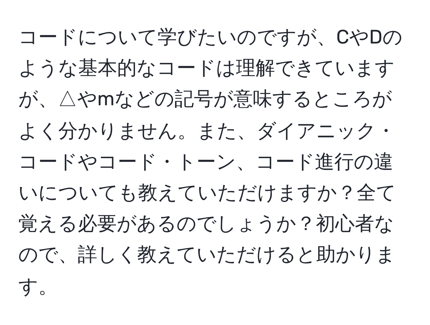 コードについて学びたいのですが、CやDのような基本的なコードは理解できていますが、△やmなどの記号が意味するところがよく分かりません。また、ダイアニック・コードやコード・トーン、コード進行の違いについても教えていただけますか？全て覚える必要があるのでしょうか？初心者なので、詳しく教えていただけると助かります。