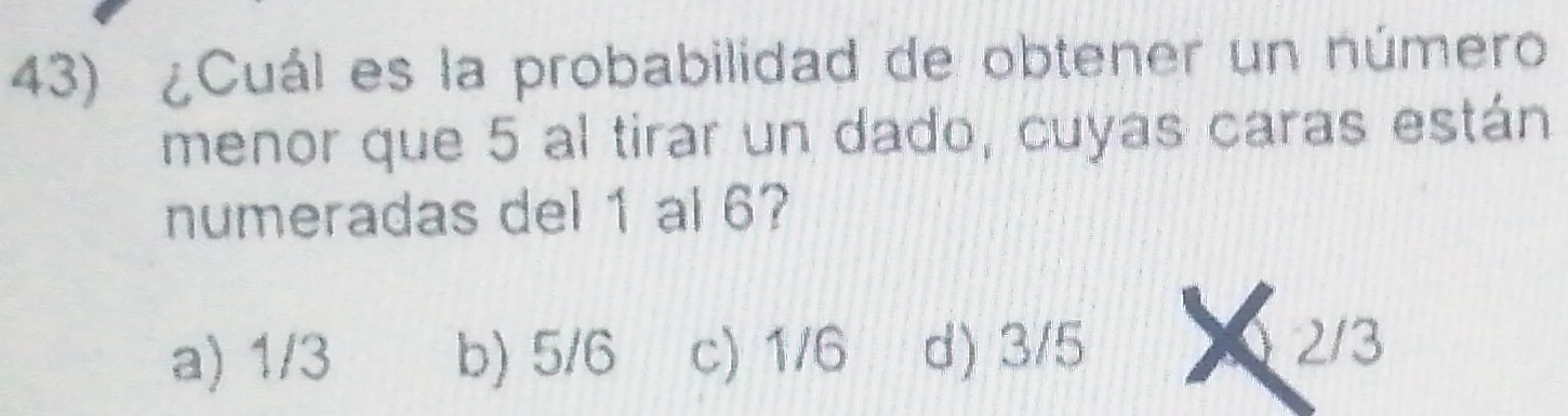 ¿Cuál es la probabilidad de obtener un número
menor que 5 al tirar un dado, cuyas caras están
numeradas del 1 al 6?
a) 1/3 b) 5/6 c) 1/6 d) 3/5
2/3